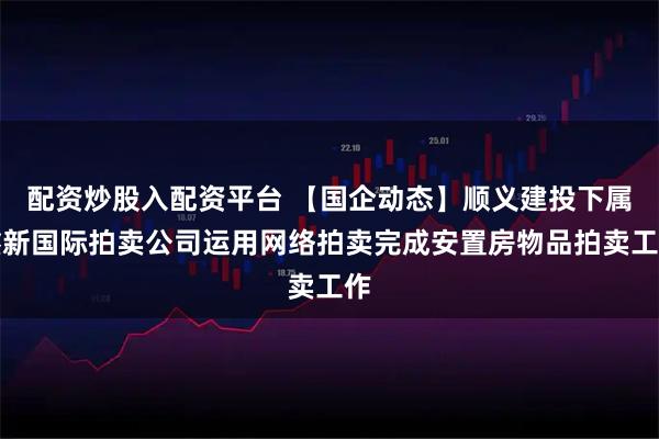 配资炒股入配资平台 【国企动态】顺义建投下属鑫新国际拍卖公司运用网络拍卖完成安置房物品拍卖工作