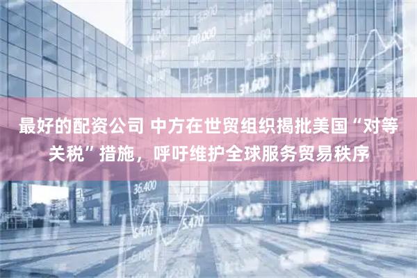 最好的配资公司 中方在世贸组织揭批美国“对等关税”措施,呼吁维护全球服务贸易秩序