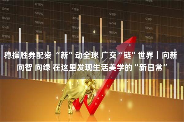 稳操胜券配资 “新”动全球 广交“链”世界|向新 向智 向绿 在这里发现生活美学的“新日常”