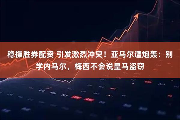 稳操胜券配资 引发激烈冲突!亚马尔遭炮轰:别学内马尔,梅西不会说皇马盗窃