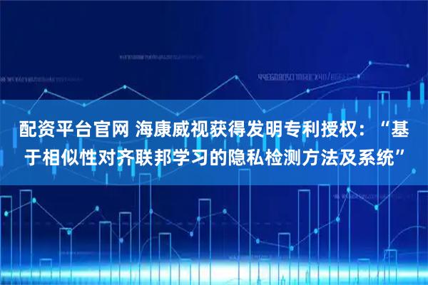 配资平台官网 海康威视获得发明专利授权:“基于相似性对齐联邦学习的隐私检测方法及系统”