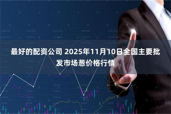 最好的配资公司 2025年11月10日全国主要批发市场葱价格行情