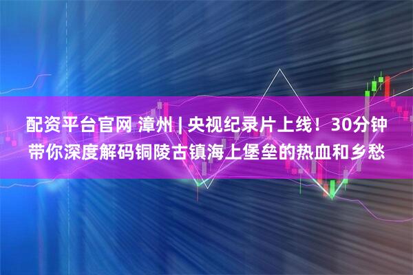 配资平台官网 漳州 | 央视纪录片上线！30分钟带你深度解码铜陵古镇海上堡垒的热血和乡愁