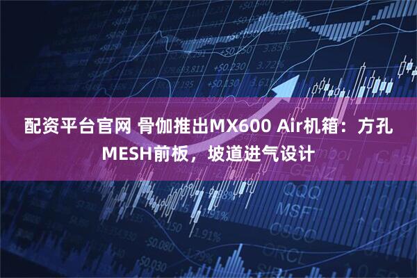 配资平台官网 骨伽推出MX600 Air机箱：方孔MESH前板，坡道进气设计