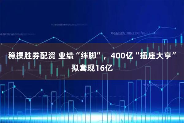 稳操胜券配资 业绩“绊脚”，400亿“插座大亨”拟套现16亿