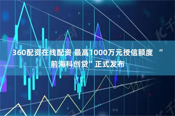 360配资在线配资 最高1000万元授信额度  “前海科创贷”正式发布