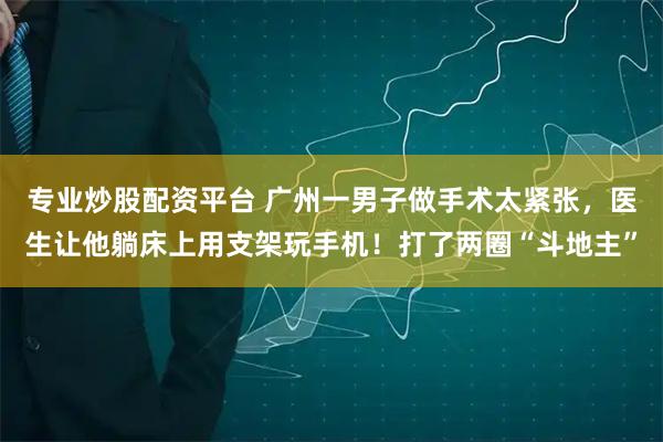 专业炒股配资平台 广州一男子做手术太紧张，医生让他躺床上用支架玩手机！打了两圈“斗地主”